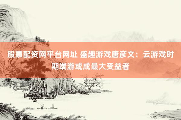股票配资网平台网址 盛趣游戏唐彦文：云游戏时期端游或成最大受益者