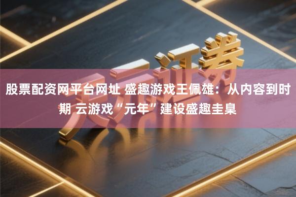 股票配资网平台网址 盛趣游戏王佩雄：从内容到时期 云游戏“元年”建设盛趣圭臬