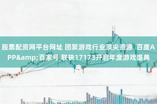 股票配资网平台网址 团聚游戏行业顶尖资源  百度APP&百家号 联袂17173开启年度游戏盛典