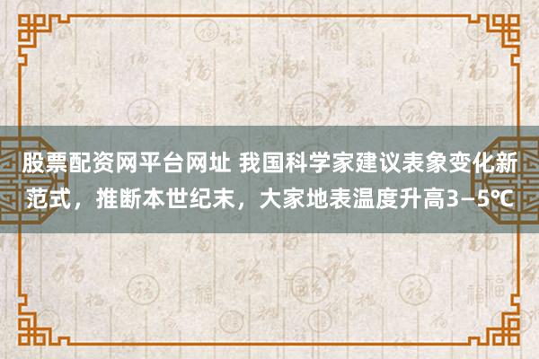 股票配资网平台网址 我国科学家建议表象变化新范式，推断本世纪末，大家地表温度升高3—5℃