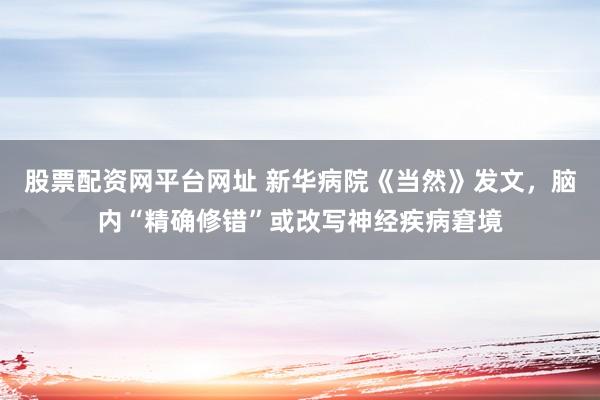 股票配资网平台网址 新华病院《当然》发文，脑内“精确修错”或改写神经疾病窘境