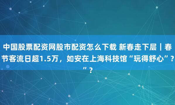 中国股票配资网股市配资怎么下载 新春走下层｜春节客流日超1.5万，如安在上海科技馆“玩得舒心”？