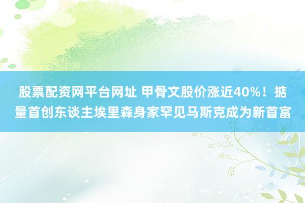股票配资网平台网址 甲骨文股价涨近40%！掂量首创东谈主埃里森身家罕见马斯克成为新首富