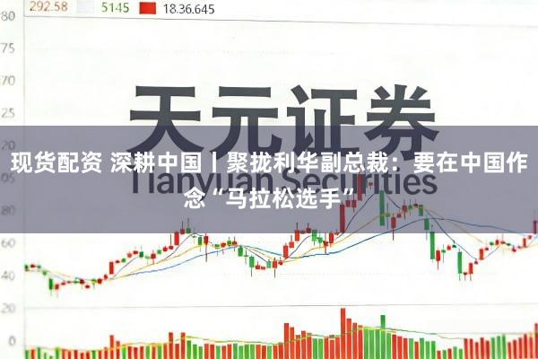 现货配资 深耕中国丨聚拢利华副总裁：要在中国作念“马拉松选手”
