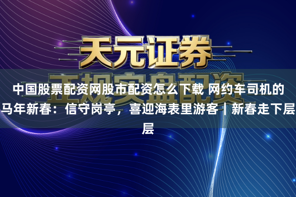 中国股票配资网股市配资怎么下载 网约车司机的马年新春：信守岗亭，喜迎海表里游客｜新春走下层