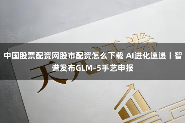 中国股票配资网股市配资怎么下载 AI进化速递丨智谱发布GLM-5手艺申报