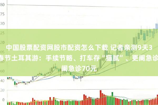 中国股票配资网股市配资怎么下载 记者亲测9天3万元春节土耳其游：手续节略、打车存“猫腻”、更阑急诊70元