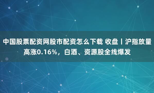 中国股票配资网股市配资怎么下载 收盘丨沪指放量高涨0.16%，白酒、资源股全线爆发