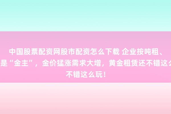 中国股票配资网股市配资怎么下载 企业按吨租、银行是“金主”，金价猛涨需求大增，黄金租赁还不错这么玩！