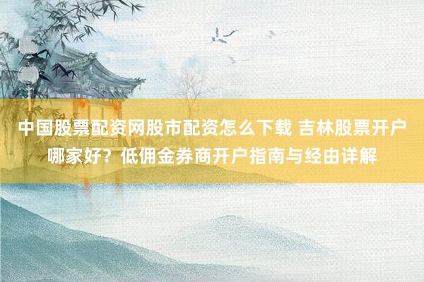 中国股票配资网股市配资怎么下载 吉林股票开户哪家好？低佣金券商开户指南与经由详解