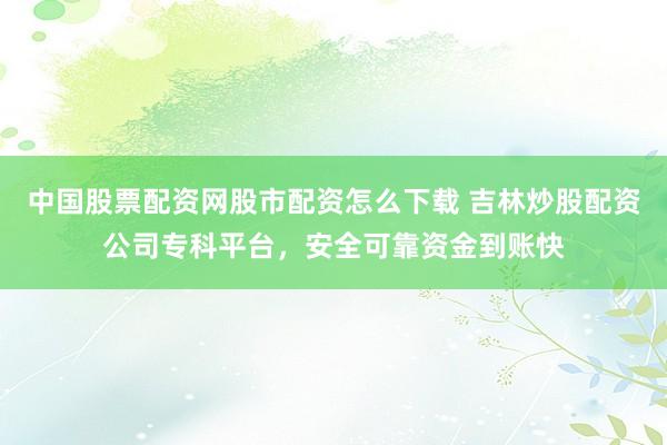 中国股票配资网股市配资怎么下载 吉林炒股配资公司专科平台，安全可靠资金到账快