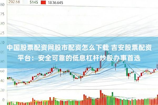 中国股票配资网股市配资怎么下载 吉安股票配资平台：安全可靠的低息杠杆炒股办事首选