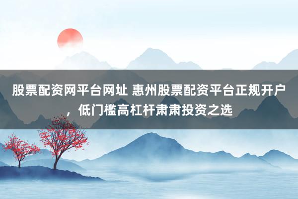 股票配资网平台网址 惠州股票配资平台正规开户，低门槛高杠杆肃肃投资之选