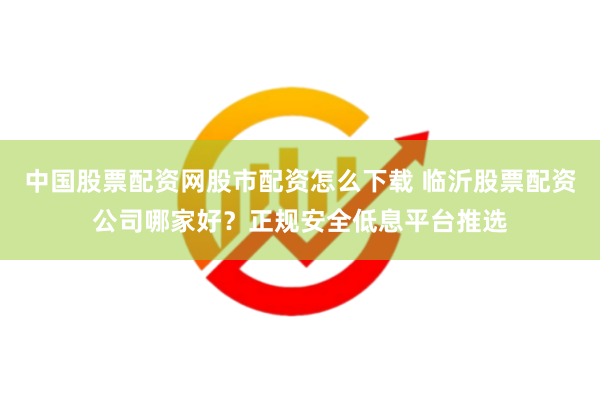 中国股票配资网股市配资怎么下载 临沂股票配资公司哪家好？正规安全低息平台推选