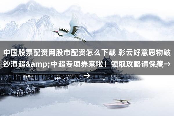 中国股票配资网股市配资怎么下载 彩云好意思物破钞滇超&中超专项券来啦！领取攻略请保藏→