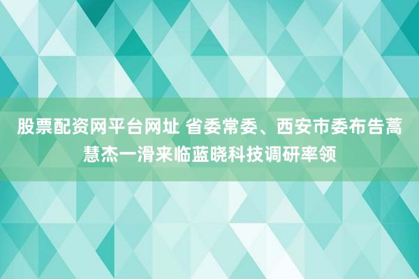股票配资网平台网址 省委常委、西安市委布告蒿慧杰一滑来临蓝晓科技调研率领