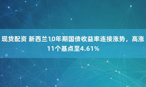 现货配资 新西兰10年期国债收益率连接涨势，高涨11个基点至4.61%