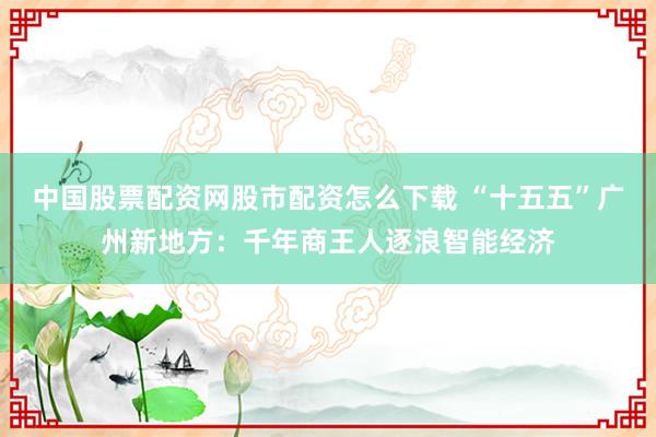中国股票配资网股市配资怎么下载 “十五五”广州新地方：千年商王人逐浪智能经济