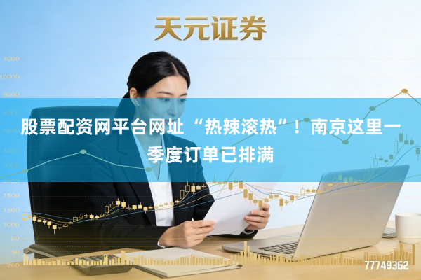 股票配资网平台网址 “热辣滚热”！南京这里一季度订单已排满