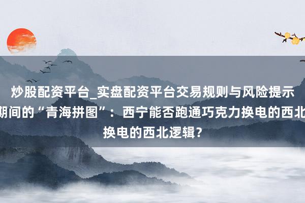 炒股配资平台_实盘配资平台交易规则与风险提示 宁德期间的“青海拼图”：西宁能否跑通巧克力换电的西北逻辑？