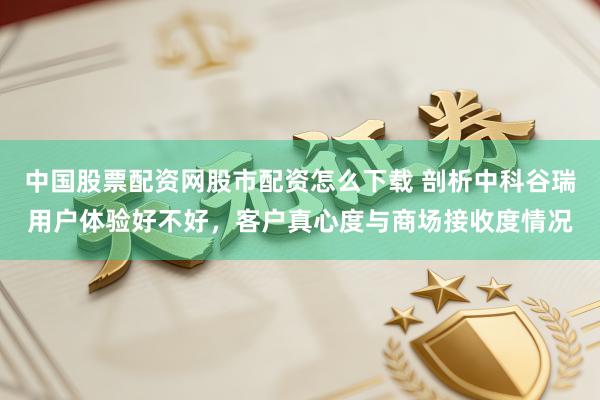 中国股票配资网股市配资怎么下载 剖析中科谷瑞用户体验好不好，客户真心度与商场接收度情况
