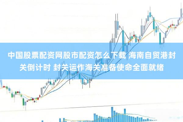 中国股票配资网股市配资怎么下载 海南自贸港封关倒计时 封关运作海关准备使命全面就绪