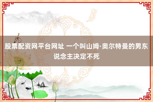 股票配资网平台网址 一个叫山姆·奥尔特曼的男东说念主决定不死