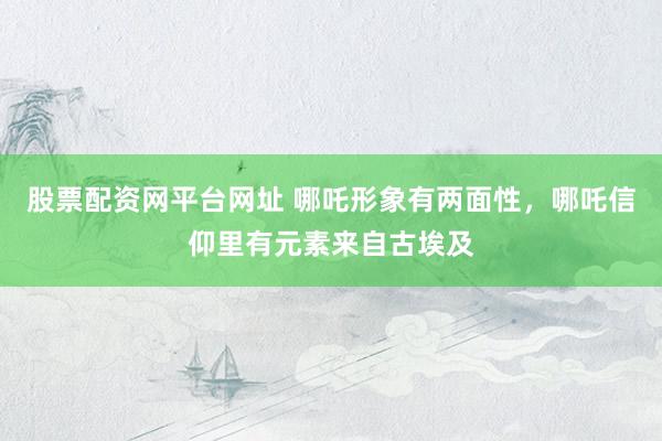 股票配资网平台网址 哪吒形象有两面性，哪吒信仰里有元素来自古埃及