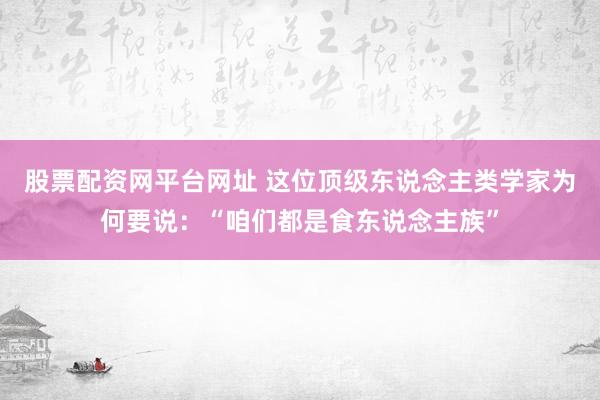 股票配资网平台网址 这位顶级东说念主类学家为何要说：“咱们都是食东说念主族”