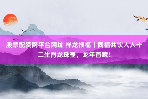 股票配资网平台网址 祥龙报福｜同福共饮人人十二生肖龙珠壶，龙年首藏！