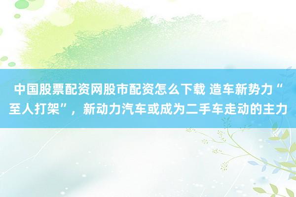 中国股票配资网股市配资怎么下载 造车新势力“至人打架”，新动力汽车或成为二手车走动的主力
