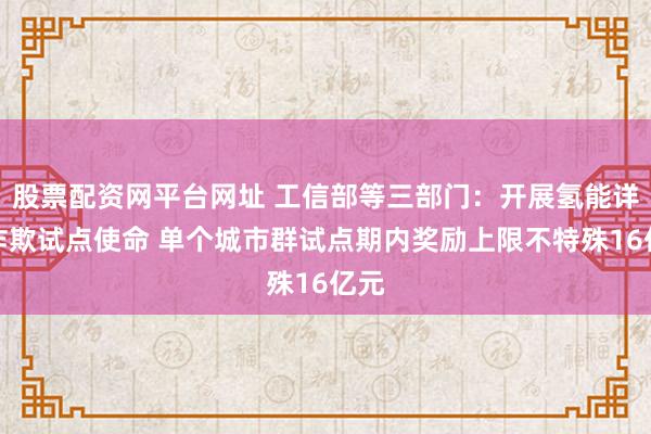 股票配资网平台网址 工信部等三部门：开展氢能详尽诈欺试点使命 单个城市群试点期内奖励上限不特殊16亿元
