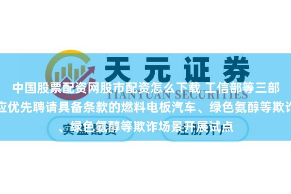 中国股票配资网股市配资怎么下载 工信部等三部门：各城市群应优先聘请具备条款的燃料电板汽车、绿色氨醇等欺诈场景开展试点
