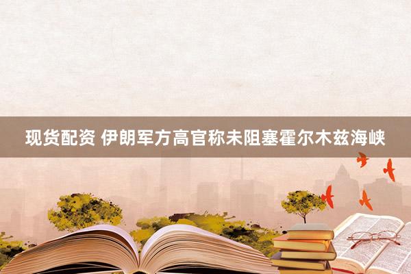 现货配资 伊朗军方高官称未阻塞霍尔木兹海峡