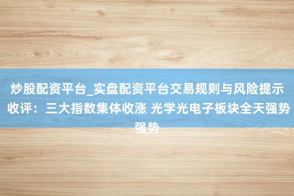 炒股配资平台_实盘配资平台交易规则与风险提示 收评：三大指数集体收涨 光学光电子板块全天强势