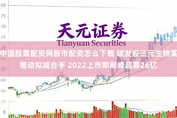中国股票配资网股市配资怎么下载 破发股三元生物某推动拟减合手 2022上市即巅峰超募26亿