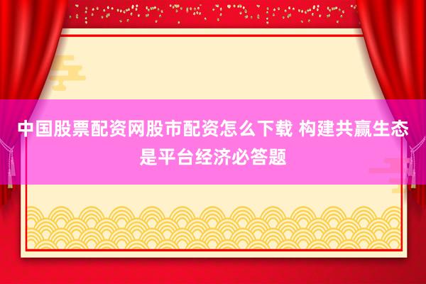 中国股票配资网股市配资怎么下载 构建共赢生态是平台经济必答题