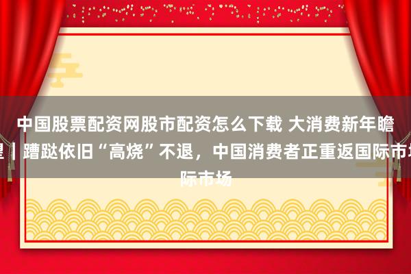 中国股票配资网股市配资怎么下载 大消费新年瞻望｜蹧跶依旧“高烧”不退，中国消费者正重返国际市场