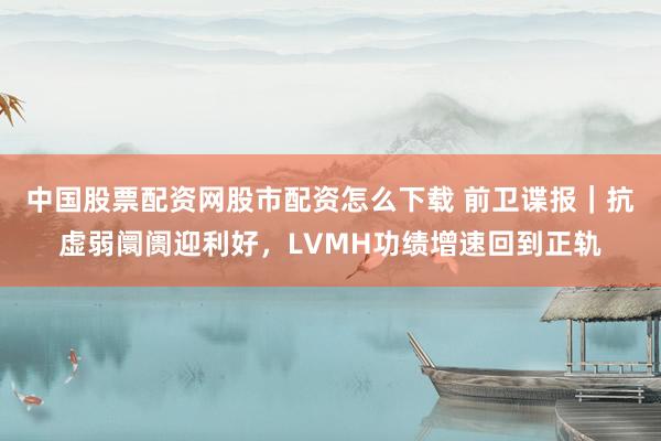 中国股票配资网股市配资怎么下载 前卫谍报｜抗虚弱阛阓迎利好，LVMH功绩增速回到正轨