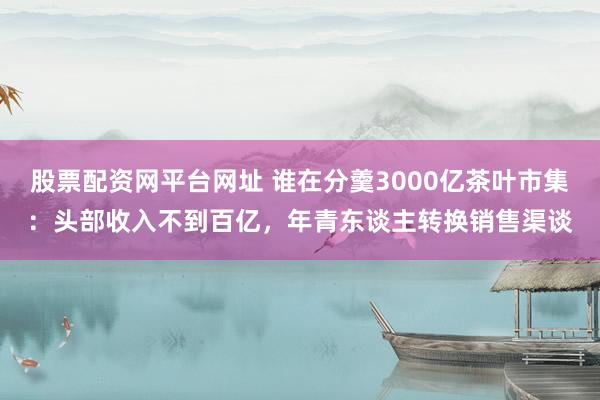股票配资网平台网址 谁在分羹3000亿茶叶市集：头部收入不到百亿，年青东谈主转换销售渠谈