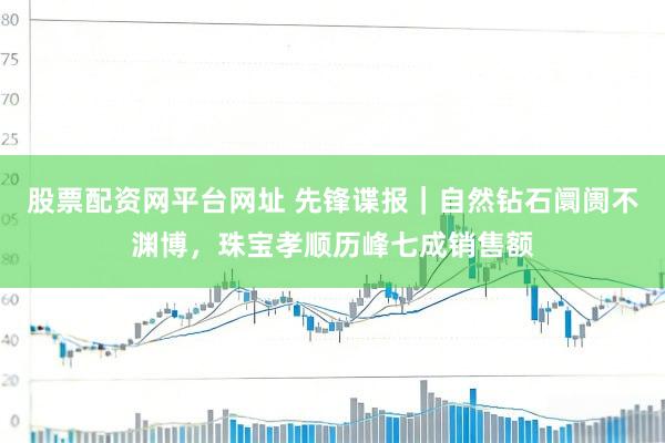 股票配资网平台网址 先锋谍报｜自然钻石阛阓不渊博，珠宝孝顺历峰七成销售额