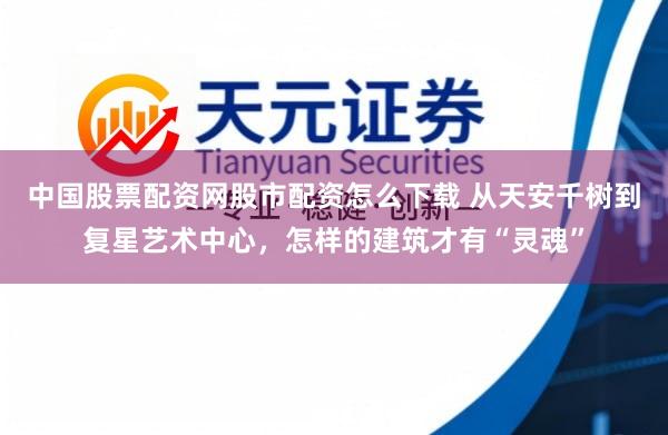 中国股票配资网股市配资怎么下载 从天安千树到复星艺术中心，怎样的建筑才有“灵魂”