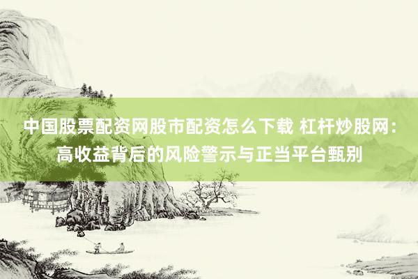 中国股票配资网股市配资怎么下载 杠杆炒股网：高收益背后的风险警示与正当平台甄别
