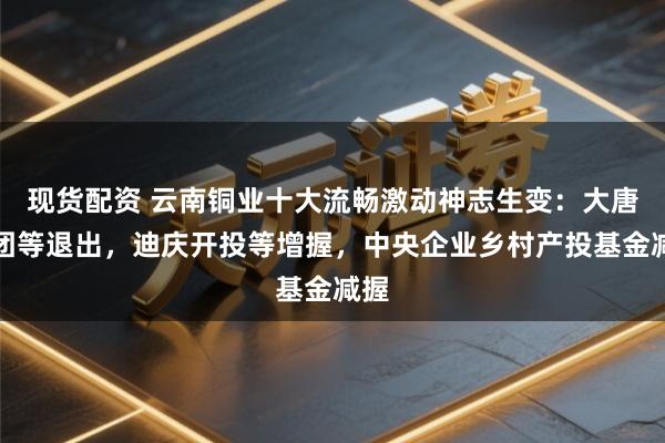 现货配资 云南铜业十大流畅激动神志生变：大唐集团等退出，迪庆开投等增握，中央企业乡村产投基金减握