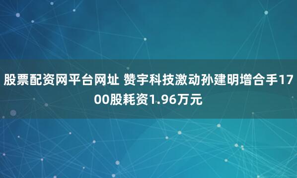 股票配资网平台网址 赞宇科技激动孙建明增合手1700股耗资1.96万元