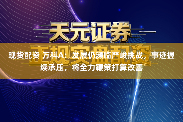现货配资 万科A：发展仍濒临严峻挑战，事迹握续承压，将全力鞭策打算改善