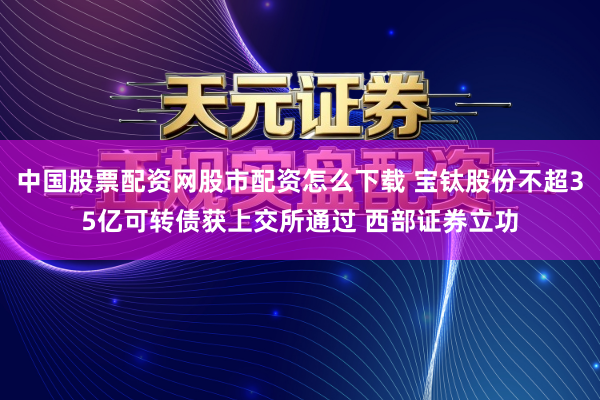 中国股票配资网股市配资怎么下载 宝钛股份不超35亿可转债获上交所通过 西部证券立功