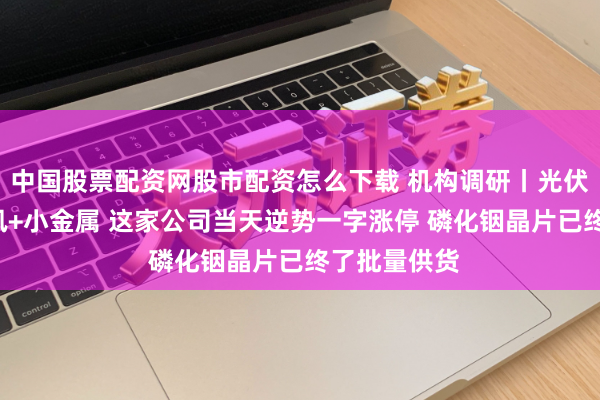 中国股票配资网股市配资怎么下载 机构调研丨光伏主张+光通讯+小金属 这家公司当天逆势一字涨停 磷化铟晶片已终了批量供货