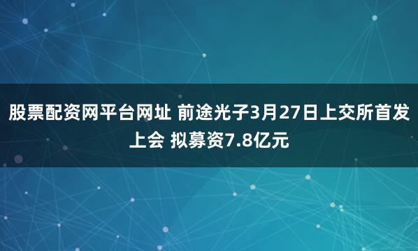 股票配资网平台网址 前途光子3月27日上交所首发上会 拟募资7.8亿元