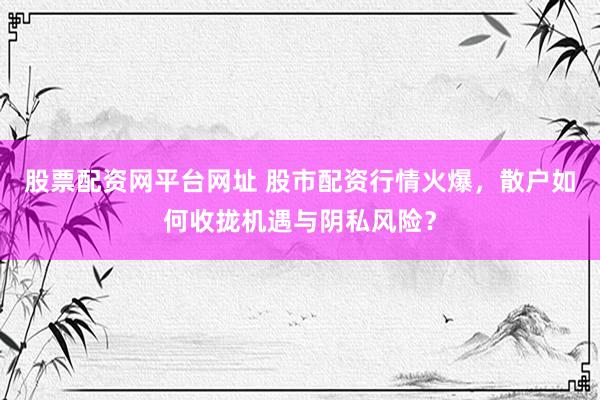 股票配资网平台网址 股市配资行情火爆，散户如何收拢机遇与阴私风险？